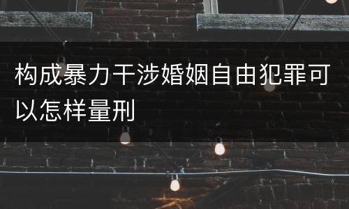 构成暴力干涉婚姻自由犯罪可以怎样量刑