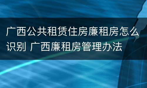 广西公共租赁住房廉租房怎么识别 广西廉租房管理办法