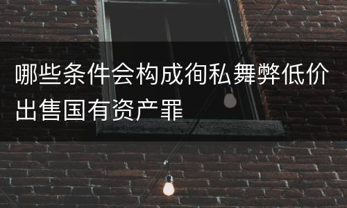 哪些条件会构成徇私舞弊低价出售国有资产罪