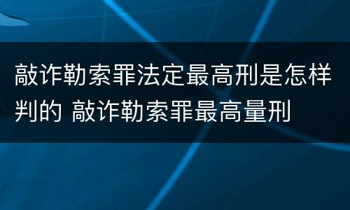敲诈勒索罪法定最高刑是怎样判的 敲诈勒索罪最高量刑