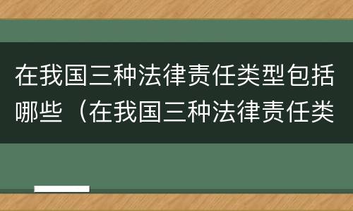 在我国三种法律责任类型包括哪些（在我国三种法律责任类型包括哪些）