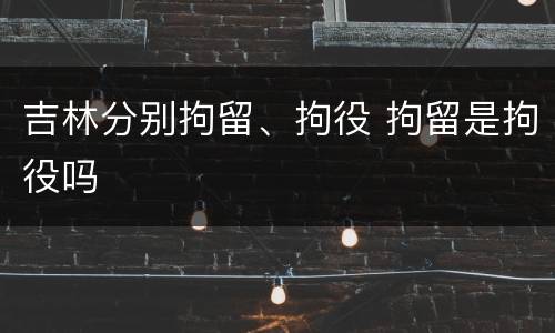 吉林分别拘留、拘役 拘留是拘役吗