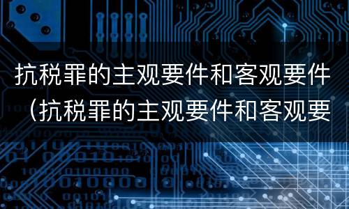 抗税罪的主观要件和客观要件（抗税罪的主观要件和客观要件是什么）