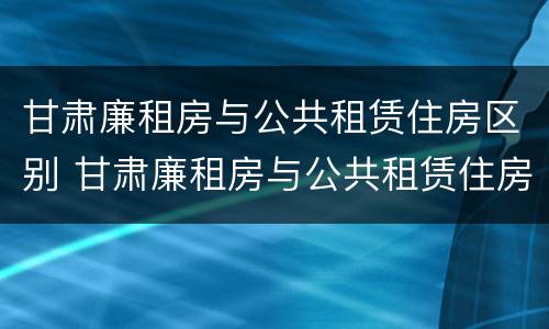 甘肃廉租房与公共租赁住房区别 甘肃廉租房与公共租赁住房区别在哪