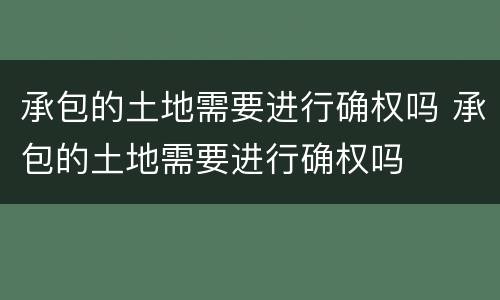 承包的土地需要进行确权吗 承包的土地需要进行确权吗
