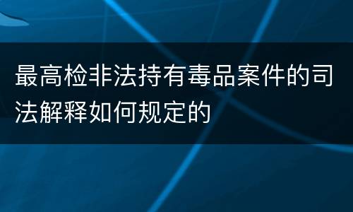 最高检非法持有毒品案件的司法解释如何规定的