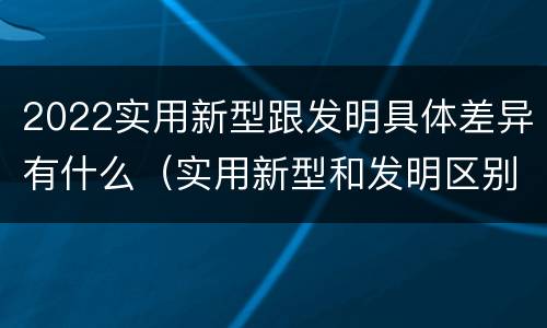 2022实用新型跟发明具体差异有什么（实用新型和发明区别）