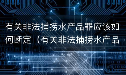 有关非法捕捞水产品罪应该如何断定（有关非法捕捞水产品罪应该如何断定罪名）