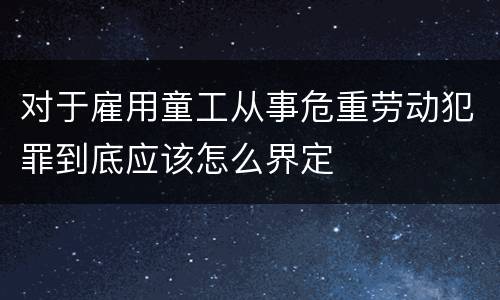 对于雇用童工从事危重劳动犯罪到底应该怎么界定