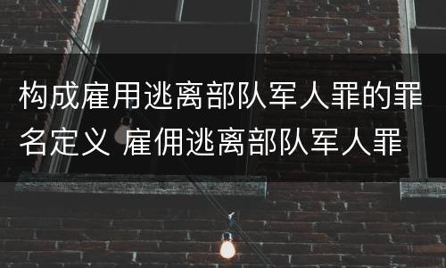 构成雇用逃离部队军人罪的罪名定义 雇佣逃离部队军人罪