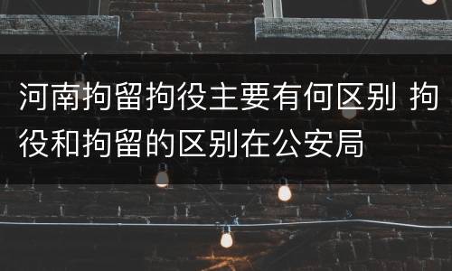 河南拘留拘役主要有何区别 拘役和拘留的区别在公安局