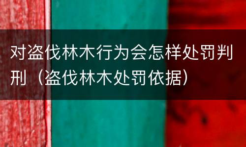对盗伐林木行为会怎样处罚判刑（盗伐林木处罚依据）