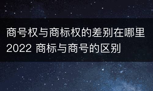 商号权与商标权的差别在哪里2022 商标与商号的区别