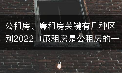 公租房、廉租房关键有几种区别2022（廉租房是公租房的一种吗?）