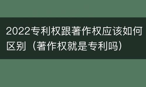 2022专利权跟著作权应该如何区别（著作权就是专利吗）