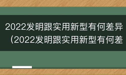 2022发明跟实用新型有何差异（2022发明跟实用新型有何差异呢）