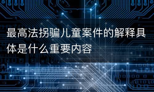 最高法拐骗儿童案件的解释具体是什么重要内容