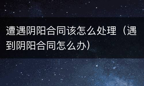遭遇阴阳合同该怎么处理（遇到阴阳合同怎么办）