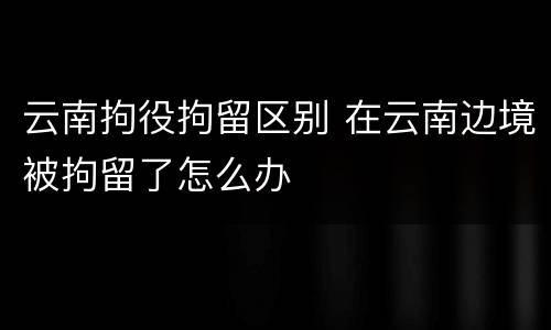 云南拘役拘留区别 在云南边境被拘留了怎么办
