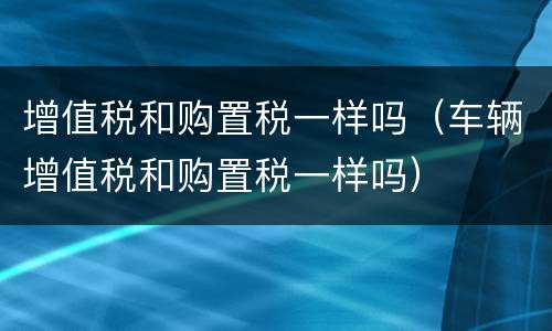 增值税和购置税一样吗（车辆增值税和购置税一样吗）