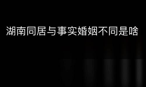 湖南同居与事实婚姻不同是啥
