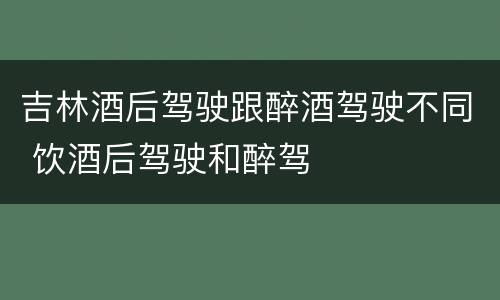 吉林酒后驾驶跟醉酒驾驶不同 饮酒后驾驶和醉驾