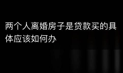 两个人离婚房子是贷款买的具体应该如何办