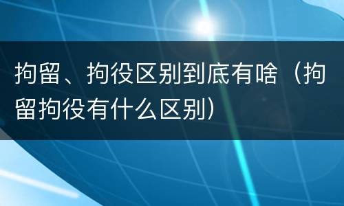 拘留、拘役区别到底有啥（拘留拘役有什么区别）