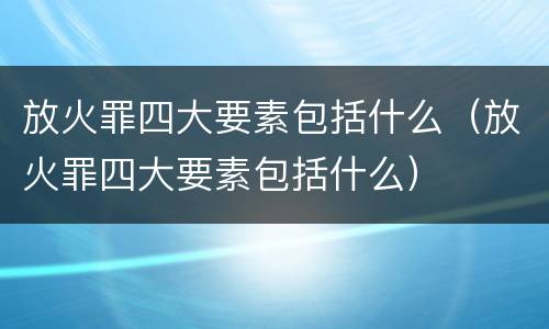 放火罪四大要素包括什么（放火罪四大要素包括什么）