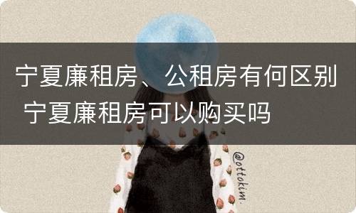 宁夏廉租房、公租房有何区别 宁夏廉租房可以购买吗