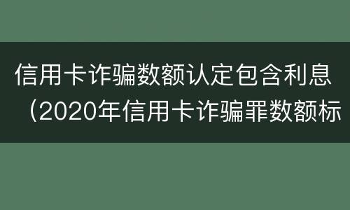 信用卡诈骗数额认定包含利息（2020年信用卡诈骗罪数额标准）