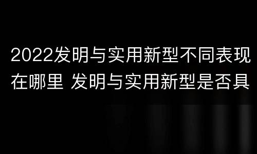 2022发明与实用新型不同表现在哪里 发明与实用新型是否具有实用性