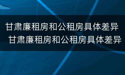 甘肃廉租房和公租房具体差异 甘肃廉租房和公租房具体差异大吗