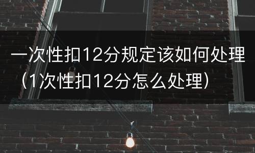一次性扣12分规定该如何处理（1次性扣12分怎么处理）