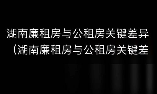湖南廉租房与公租房关键差异（湖南廉租房与公租房关键差异大吗）