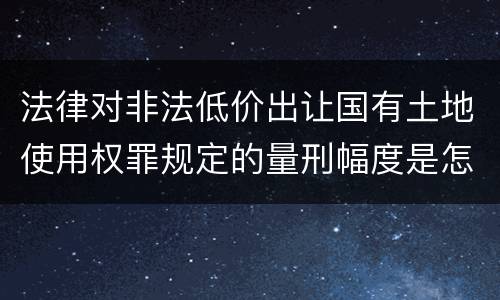 法律对非法低价出让国有土地使用权罪规定的量刑幅度是怎样的
