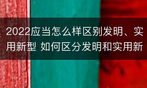 2022应当怎么样区别发明、实用新型 如何区分发明和实用新型