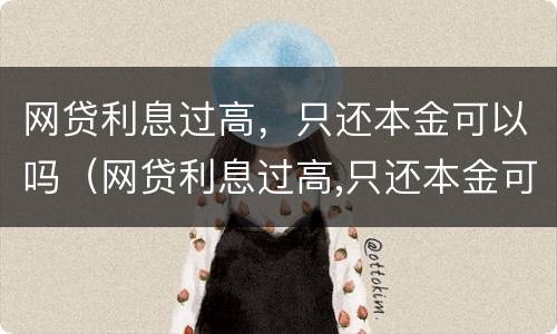 网贷利息过高，只还本金可以吗（网贷利息过高,只还本金可以吗）