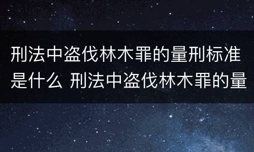 刑法中盗伐林木罪的量刑标准是什么 刑法中盗伐林木罪的量刑标准是什么意思