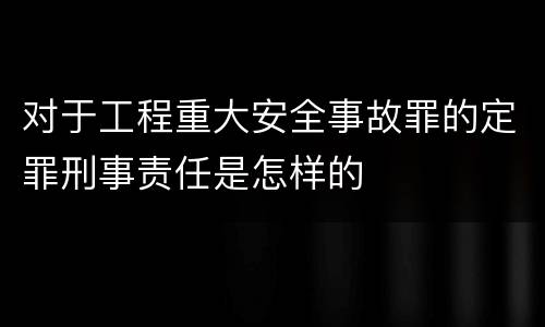对于工程重大安全事故罪的定罪刑事责任是怎样的