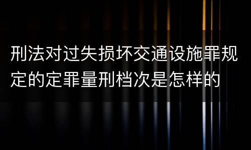 刑法对过失损坏交通设施罪规定的定罪量刑档次是怎样的