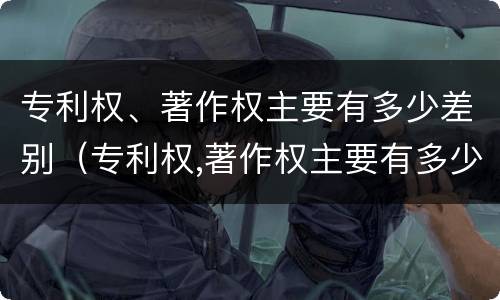 专利权、著作权主要有多少差别（专利权,著作权主要有多少差别）