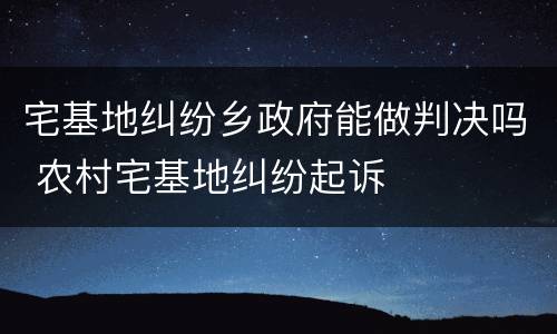 宅基地纠纷乡政府能做判决吗 农村宅基地纠纷起诉