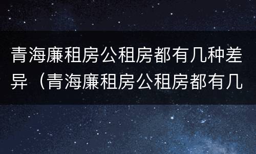 青海廉租房公租房都有几种差异（青海廉租房公租房都有几种差异政策）