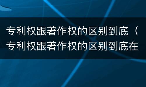 专利权跟著作权的区别到底（专利权跟著作权的区别到底在哪）