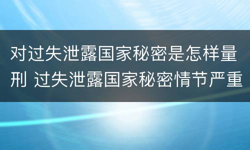 对过失泄露国家秘密是怎样量刑 过失泄露国家秘密情节严重的