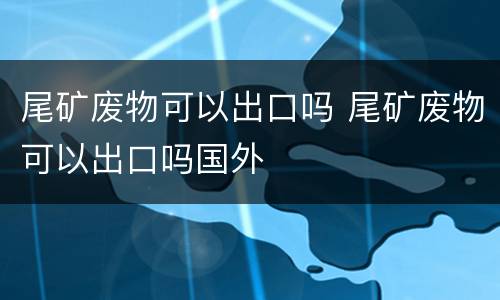 尾矿废物可以出口吗 尾矿废物可以出口吗国外