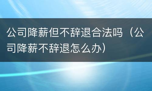 公司降薪但不辞退合法吗（公司降薪不辞退怎么办）