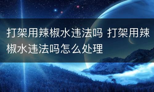 打架用辣椒水违法吗 打架用辣椒水违法吗怎么处理