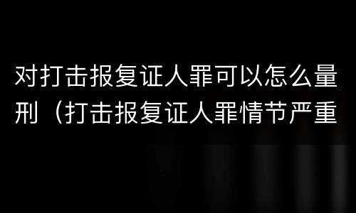 对打击报复证人罪可以怎么量刑（打击报复证人罪情节严重）